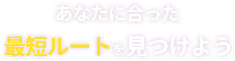 あなたに合った 最短ルートを見つけよう